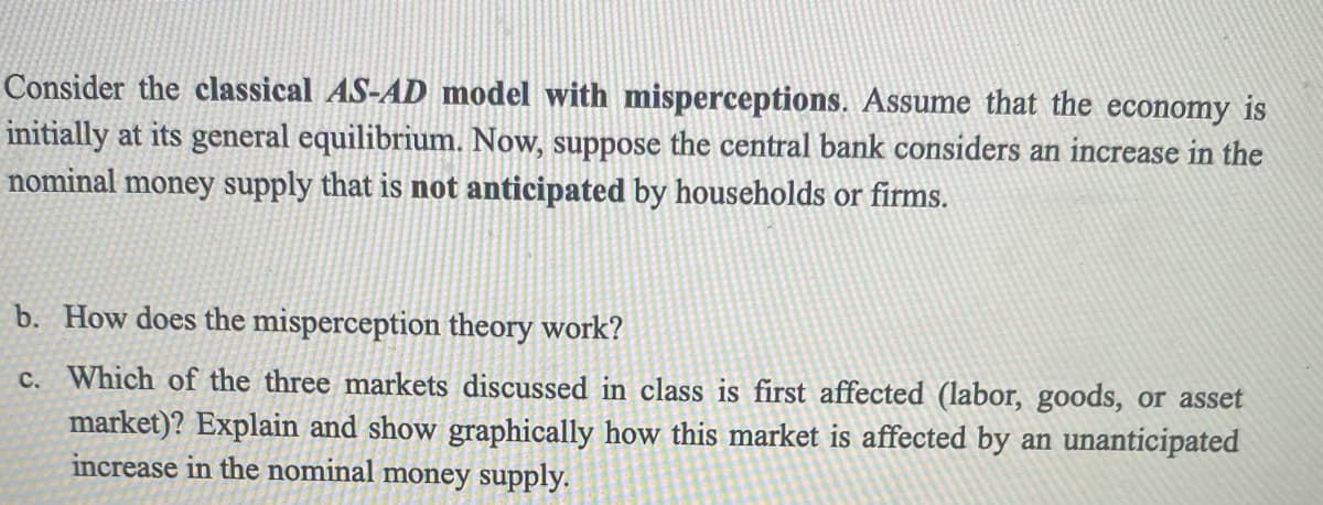 Consider the classical AS-AD model with misperceptions. Assume that the economy is
initially at its general equilibrium. Now, suppose the central bank considers an increase in the
nominal money supply that is not anticipated by households or firms.
b. How does the misperception theory work?
c.
Which of the three markets discussed in class is first affected (labor, goods, or asset
market)? Explain and show graphically how this market is affected by an unanticipated
increase in the nominal money supply.