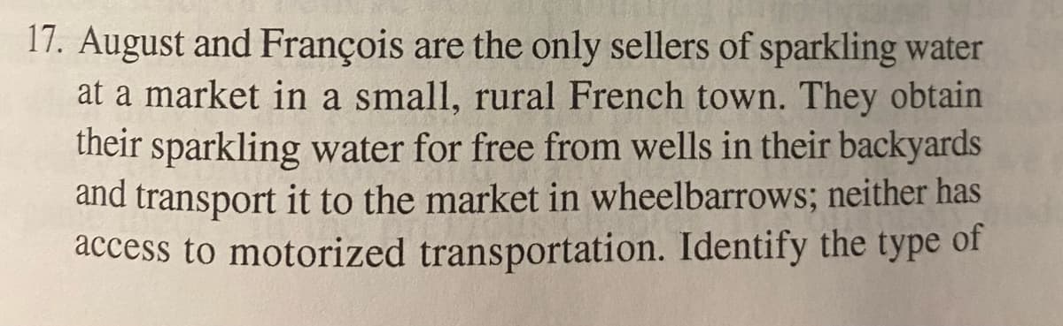 17. August and François are the only sellers of sparkling water
at a market in a small, rural French town. They obtain
their sparkling water for free from wells in their backyards
and transport it to the market in wheelbarrows; neither has
access to motorized transportation. Identify the type of