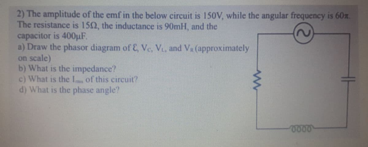 2) The amplitude of the emf in the below circuit is 150V, while the angular frequency is 60x.
The resistance is 150, the inductance is 90mH, and the
capacitor is 400uF
a) Draw the phasor diagram of E, Ve, V, and VR (approximately
on scale)
b) What is the impedance?
c) What is the I of this circuit?
d) What is the phase angle?
