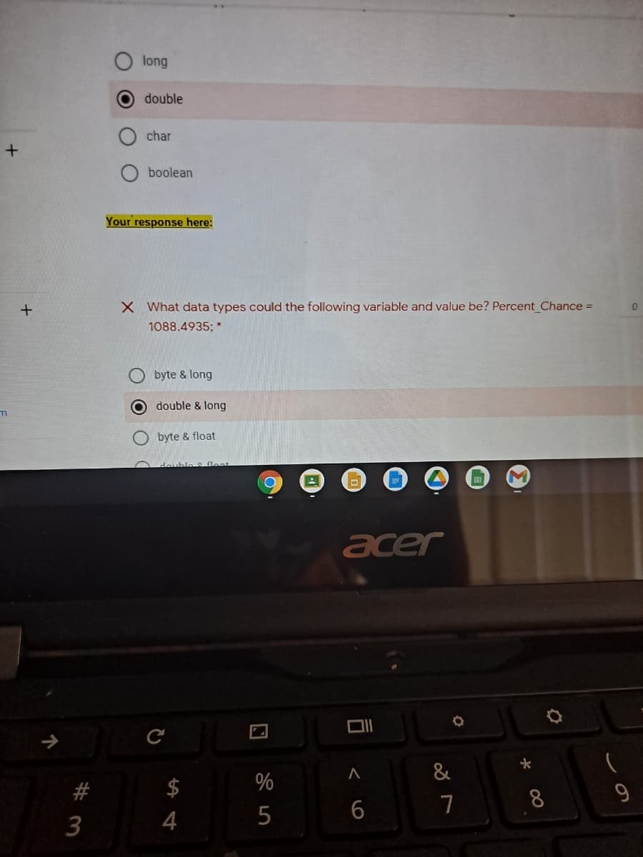 long
double
char
boolean
Your response here:
X What data types could the following variable and value be? Percent Chance =
1088.4935; *
byte & long
O double & long
byte & float
pptle fleat
acer
&
$
%
9
8.
3
4
