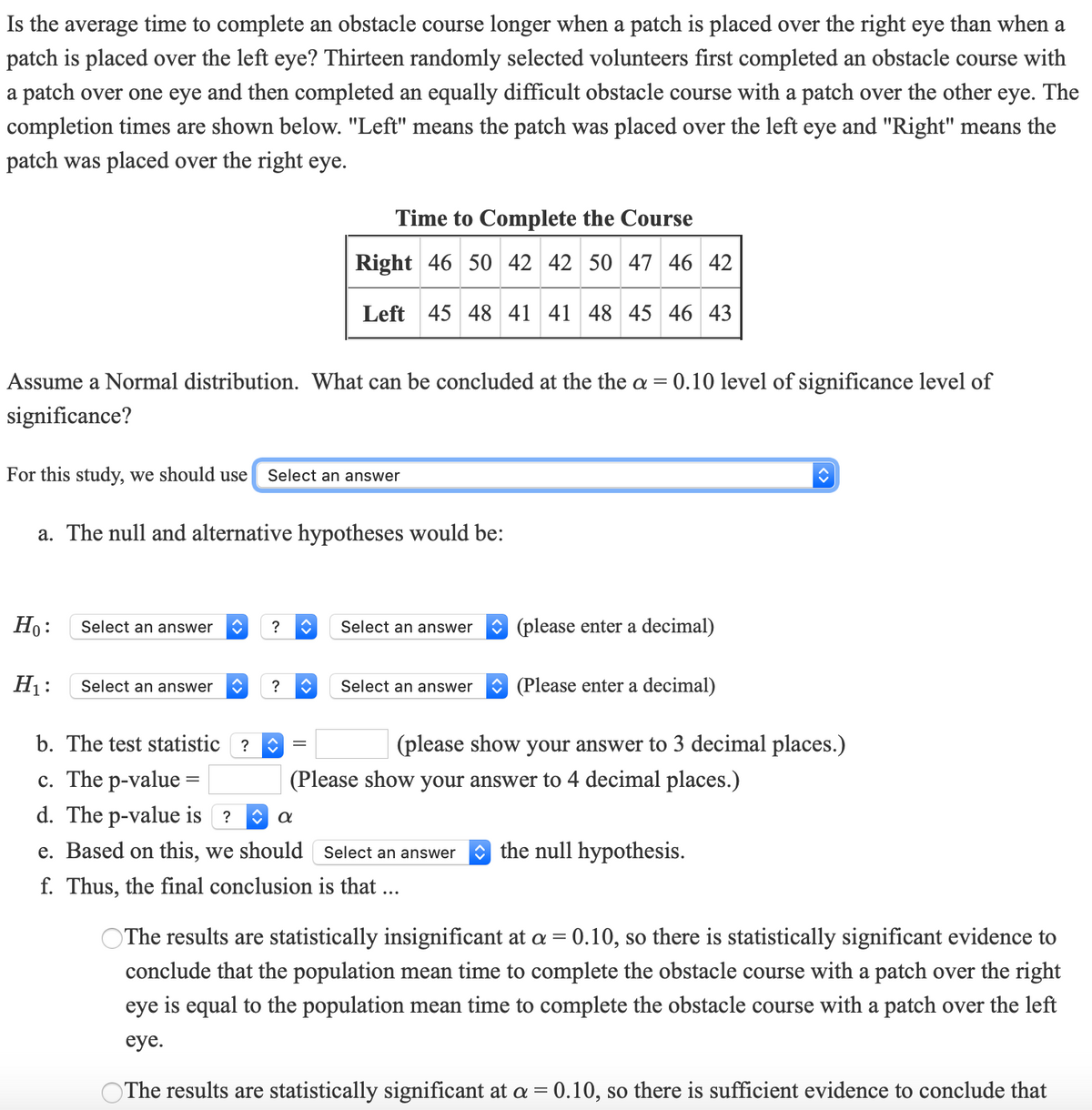 **Is the average time to complete an obstacle course longer when a patch is placed over the right eye than when a patch is placed over the left eye?** Thirteen randomly selected volunteers first completed an obstacle course with a patch over one eye and then completed an equally difficult obstacle course with a patch over the other eye. The completion times are shown below. "Left" means the patch was placed over the left eye and "Right" means the patch was placed over the right eye.

**Time to Complete the Course**

| Right | 46 | 50 | 42 | 42 | 50 | 47 | 46 | 42 |
|-------|----|----|----|----|----|----|----|----|
| Left  | 45 | 48 | 41 | 41 | 48 | 45 | 46 | 43 |

Assume a Normal distribution. What can be concluded at the α = 0.10 level of significance?

For this study, we should use [Select an answer].

**a. The null and alternative hypotheses would be:**

- \( H_0 \): [Select an answer] [Select an answer] (please enter a decimal)
- \( H_1 \): [Select an answer] [Select an answer] (Please enter a decimal)

**b. The test statistic \( = \) [Enter value] (please show your answer to 3 decimal places.)**

**c. The P-value \( = \) [Enter value] (Please show your answer to 4 decimal places.)**

**d. The P-value is [Select an answer] α**

**e. Based on this, we should [Select an answer] the null hypothesis.**

**f. Thus, the final conclusion is that ...**

- ○ The results are statistically insignificant at \( \alpha = 0.10 \), so there is statistically significant evidence to conclude that the population mean time to complete the obstacle course with a patch over the right eye is equal to the population mean time to complete the obstacle course with a patch over the left eye.
  
- ○ The results are statistically significant at \( \alpha = 0.10 \), so there is sufficient evidence to conclude that... [Complete the statement].