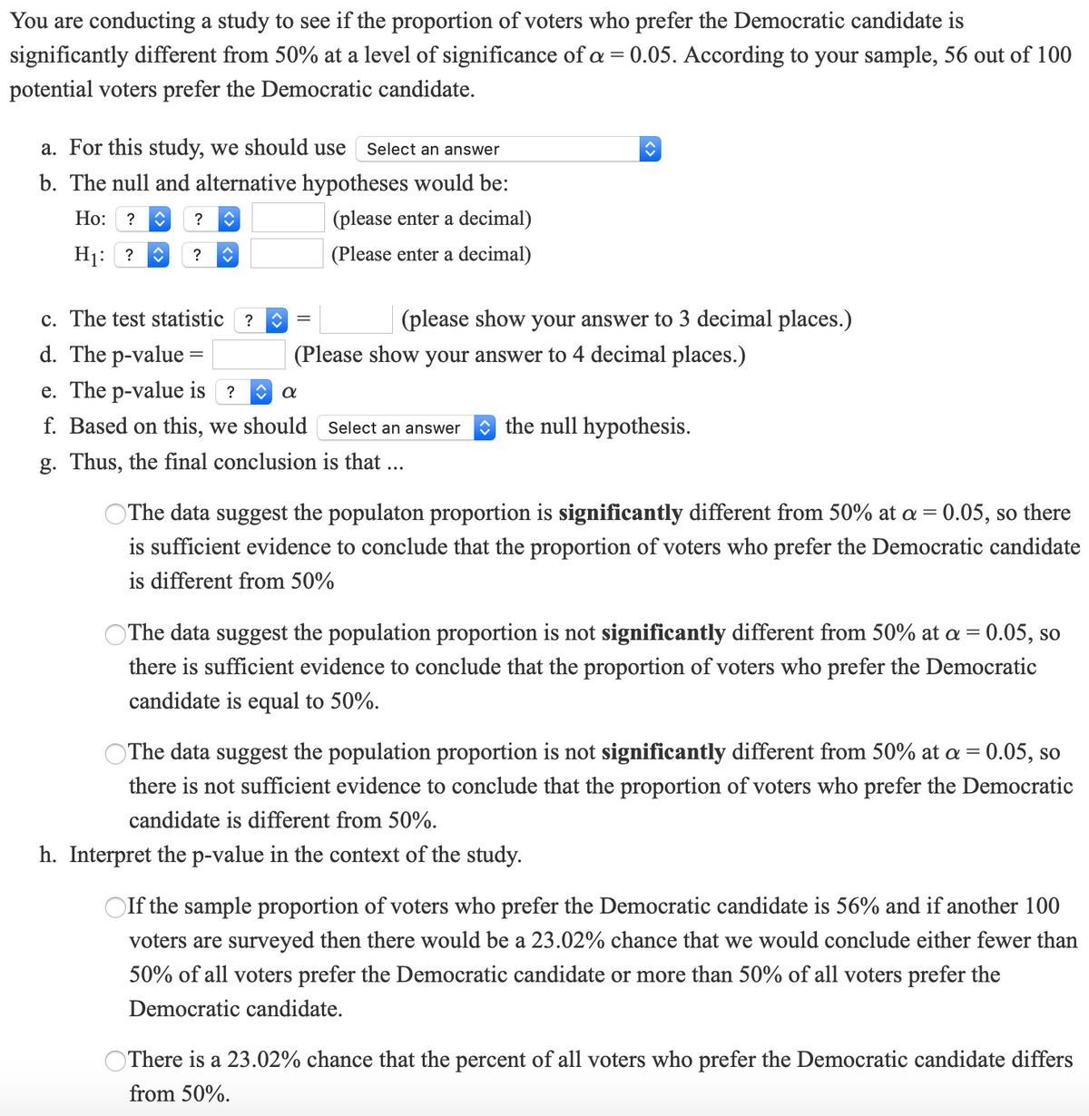 You are conducting a study to see if the proportion of voters who prefer the Democratic candidate is
significantly different from 50% at a level of significance of a = 0.05. According to your sample, 56 out of 100
potential voters prefer the Democratic candidate.
a. For this study, we should use
Select an answer
b. The null and alternative hypotheses would be:
Ho:
? O
?
(please enter a decimal)
H1: ?
(Please enter a decimal)
?
c. The test statistic ?
(please show your answer to 3 decimal places.)
d. The p-value =
(Please show your answer to 4 decimal places.)
e. The p-value is ?
f. Based on this, we should Select an answer
O the null hypothesis.
g. Thus, the final conclusion is that ...
OThe data suggest the populaton proportion is significantly different from 50% at a = 0.05, so there
is sufficient evidence to conclude that the proportion of voters who prefer the Democratic candidate
is different from 50%
OThe data suggest the population proportion is not significantly different from 50% at a = 0.05, so
there is sufficient evidence to conclude that the proportion of voters who prefer the Democratic
candidate is equal to 50%.
OThe data suggest the population proportion is not significantly different from 50% at a = 0.05, so
there is not sufficient evidence to conclude that the proportion of voters who prefer the Democratic
candidate is different from 50%.
h. Interpret the p-value in the context of the study.
OIf the sample proportion of voters who prefer the Democratic candidate is 56% and if another 100
voters are surveyed then there would be a 23.02% chance that we would conclude either fewer than
50% of all voters prefer the Democratic candidate or more than 50% of all voters prefer the
Democratic candidate.
OThere is a 23.02% chance that the percent of all voters who prefer the Democratic candidate differs
from 50%.
