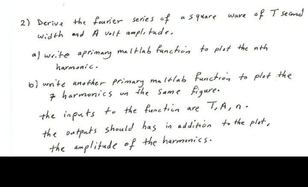 2) Derive Hhe fourier series of
width and A volt ampl, tude.
a s quare
ware of T secand
a) write aprimary ma itlab functiin to plot the nth
harmenic.
b) wnite another primary maltlab Function to plot the
7 harmenics un
the same figure.
the inputs to the functicn are T,A, n.
the outputs should has in addition to the plot,
the amplitude of the harmonics.
