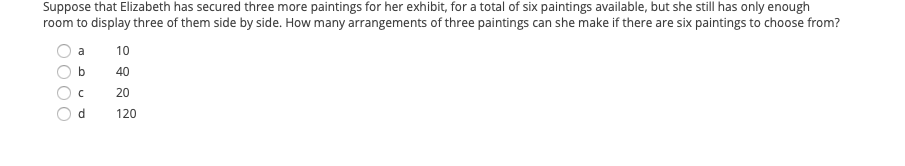 Suppose that Elizabeth has secured three more paintings for her exhibit, for a total of six paintings available, but she still has only enough
room to display three of them side by side. How many arrangements of three paintings can she make if there are six paintings to choose from?
a
10
b
40
20
120

