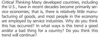 Critical Thinking Many developed countries, including
the U.S., have in recent decades become primarily ser-
vice economies; that is, there is relatively little manu-
facturing of goods, and most people in the economy
are employed by service industries. Why do you think
this has occurred? In what ways is this trend a good
and/or a bad thing for a country? Do you think this
trend will continue?
