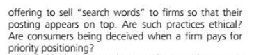 offering to sell "search words" to firms so that their
posting appears on top. Are such practices ethical?
Are consumers being deceived when a firm pays for
priority positioning?
