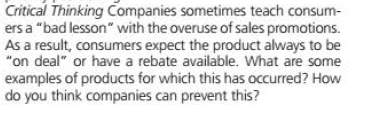 Critical Thinking Companies sometimes teach consum-
ers a "bad lesson" with the overuse of sales promotions.
As a result, consumers expect the product always to be
"on deal" or have a rebate available. What are some
examples of products for which this has occurred? How
do you think companies can prevent this?
