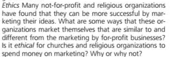 Ethics Many not-for-profit and religious organizations
have found that they can be more successful by mar-
keting their ideas. What are some ways that these or-
ganizations market themselves that are similar to and
different from the marketing by for-profit businesses?
Is it ethical for churches and religious organizations to
spend money on marketing? Why or why not?
