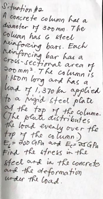 Situation #2
A concrete co lumn has a
diameter 4 300 mm. The
column has 6 6teel
rinforcing bars. Each
renforcing bar has a
crocs-sectiomal area 4
J0o mm2. The column is
I150m lorg and has a
load 17 1,370 kn applied
to a
igid steel plati
af the top y the column.
The plati distributes
the load evenly over the
4 the co lumn.)
tumn)
top
E,- 300 GPa ard Ec=arGPa
Find the sfress in the
&feel ard in the concrete
ard the defomation
urder the load.
