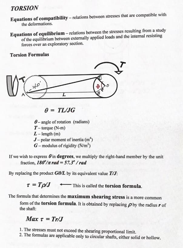 TORSION
Equations of compatibility – relations between stresses that are compatible with
the deformations.
Equations of equilibrium – relations between the stresses resulting from a study
of the equilibrium between externally applied loads and the internal resisting
forces over an exploratory section.
Torsion Formulas
0 = TL/JG
0- angle of rotation (radians)
T-torque (N-m)
L- length (m)
J- polar moment of inertia (m")
G- modulus of rigidity (N/m)
If we wish to express O in degrees, we multiply the right-hand member by the unit
fraction, 180°/r rad = 57.3° /rad
By replacing the product GO/L by its equivalent value T/J:
T = Tp/J
This is called the torsion formula.
The formula that determines the maximum shearing stress is a more common
form of the torsion formula. It is obtained by replacing p by the radius r of
the shaft:
Max t = Tr/J
1. The stresses must not exceed the shearing proportional limit.
2. The formulas are applicable only to circular shafts, either solid or hollow.
