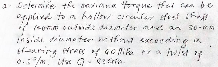 2- Determine the maximum forque thal can be
arplied to a hollow circular sfeel shaft
f (0omm oufnide diameter and an
inside diameter without exceeding a
Efearing trees f GOMPA r a twist f
0.5/m. Use G =3 GPa.
80-mm
