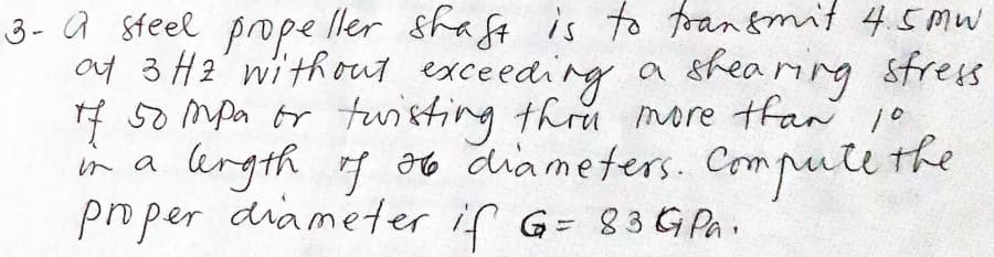 3- a steel pope ller shaft is to foan&mit 45mw
a4 3 H2' without exceeding a sfearing sfress
4 50 Mpa tr tuisting thru more tfan 10
in a lkrgth g o6 diameters. Compute the
po per diameter if G= 83 G Pa.
