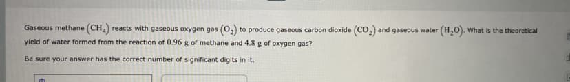 Gaseous methane (CH) reacts with gaseous oxygen gas (o,) to produce gaseous carbon dioxide (CO,) and gaseous water (H,0). What is the theoretical
yield of water formed from the reaction of 0.96 g of methane and 4.8 g of oxygen gas?
Be sure your answer has the correct number of significant digits in it.
