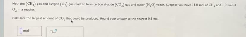 Methane (CH) gas and oxygen (0,) gas react to form carbon dioxide (CO,) gas and water (H,O) vapor. Suppose you have 11.0 mol of CH, and 1.0 mol of
O, in a reactor.
Calculate the largest amount of CO, that could be produced. Round your answer to the nearest 0.1 mol.
mol
