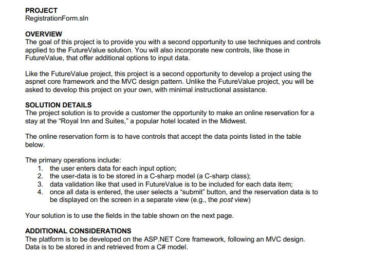 PROJECT
Registration Form.sln
OVERVIEW
The goal of this project is to provide you with a second opportunity to use techniques and controls
applied to the FutureValue solution. You will also incorporate new controls, like those in
FutureValue, that offer additional options to input data.
Like the FutureValue project, this project is a second opportunity to develop a project using the
aspnet core framework and the MVC design pattern. Unlike the FutureValue project, you will be
asked to develop this project on your own, with minimal instructional assistance.
SOLUTION DETAILS
The project solution is to provide a customer the opportunity to make an online reservation for a
stay at the "Royal Inn and Suites," a popular hotel located in the Midwest.
The online reservation form is to have controls that accept the data points listed in the table
below.
The primary operations include:
1. the user enters data for each input option;
2. the user-data is to be stored in a C-sharp model (a C-sharp class);
3. data validation like that used in FutureValue is to be included for each data item;
4.
once all data is entered, the user selects a "submit" button, and the reservation data is to
be displayed on the screen in a separate view (e.g., the post view)
Your solution is to use the fields in the table shown on the next page.
ADDITIONAL CONSIDERATIONS
The platform is to be developed on the ASP.NET Core framework, following an MVC design.
Data is to be stored in and retrieved from a C# model.