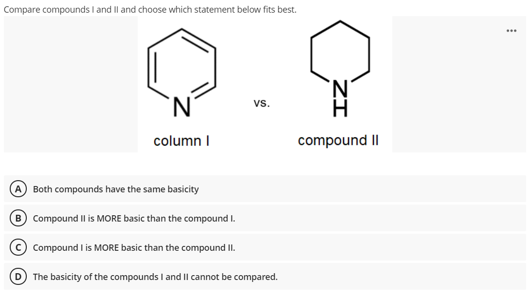 Compare compounds I and Il and choose which statement below fits best.
'N.
vs.
column I
compound II
A
Both compounds have the same basicity
B) Compound II is MORE basic than the compound I.
Compound I is MORE basic than the compound II.
D
The basicity of the compounds I and II cannot be compared.
ZI
