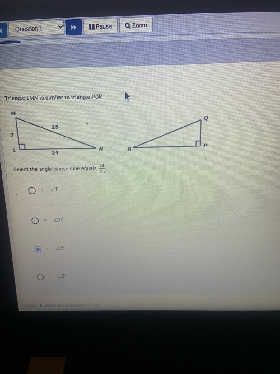 Question 1
II Pause
Q Zoom
Triangle LMN is similar to triangle PQR.
M
25
24
Select the angle whose sine equals
ZM
ZN
o ZP
2021 luminate EducationM, Inc.
