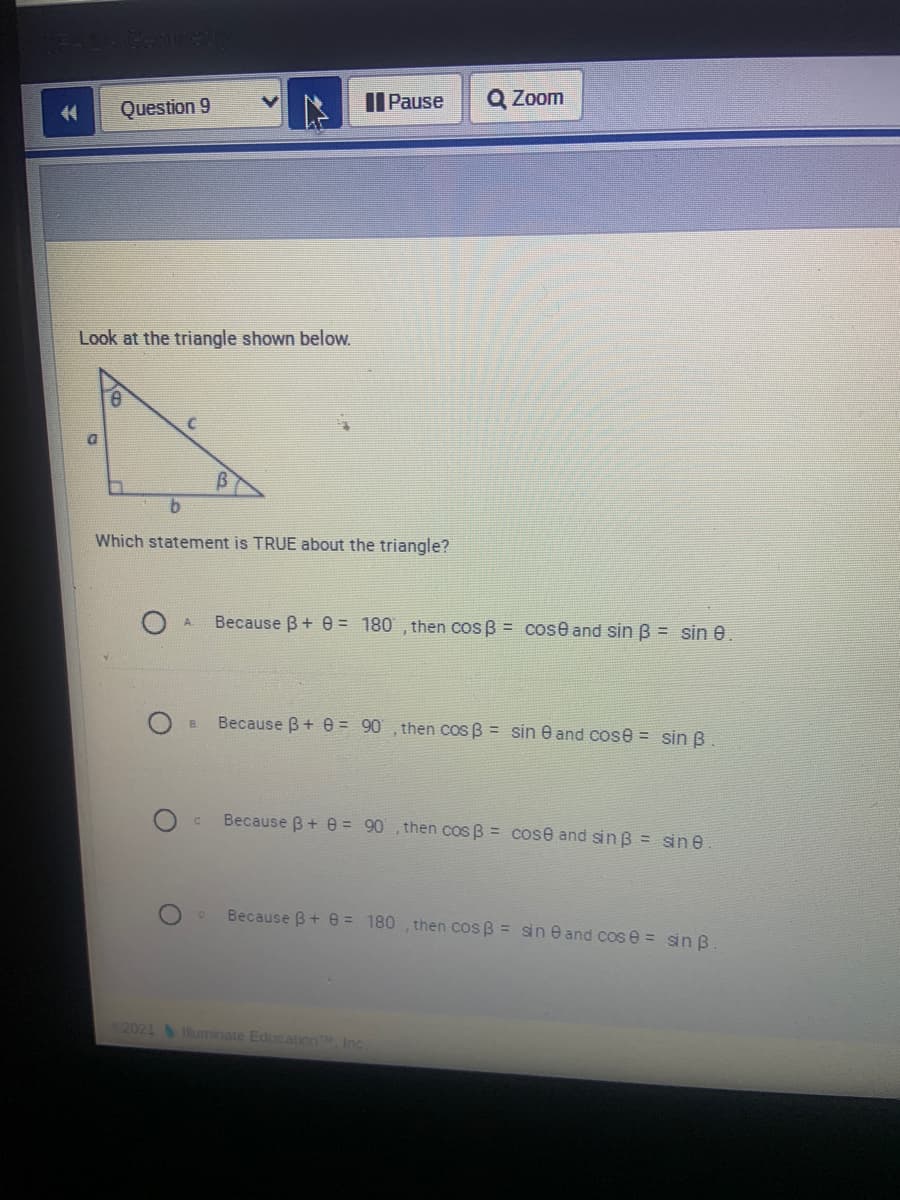 Il Pause
Q Zoom
44
Question 9
Look at the triangle shown below.
b.
Which statement is TRUE about the triangle?
Because B+ e = 180 , then cos B = cose and sin B = sin e.
A.
Because B+ e = 90 , then cos B = sin e and cose = sin B.
B.
Because B+ e = 90, then cos B = cose and sin B = sin e
Because B+ e = 180 , then cos B = sin e and cos e = sin B
2021 uminate Education, Inc
