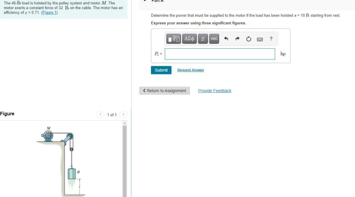 The 46-lb load is hoisted by the pulley system and motor M. The
motor exerts a constant force of 32 lb on the cable. The motor has an
efficiency of e = 0.71. (Figure 1)
Determine the power that must be supplied to the motor if the load has been hoisted s = 10 ft starting from rest.
Express your answer using three significant figures.
vec
?
P =
hp
Submit
Request Answer
< Return to Assignment
Provide Feedback
Figure
< 1 of 1 >
