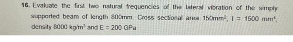 16. Evaluate the first two natural frequencies of the lateral vibration of the simply
supported beam of length 800mm. Cross sectional area 150mm2 I = 1500 mm,
density 8000 kg/m3 and E = 200 GPa
