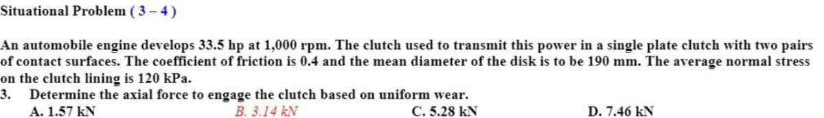 Situational Problem ( 3 - 4)
An automobile engine develops 33.5 hp at 1,000 rpm. The clutch used to transmit this power in a single plate clutch with two pairs
of contact surfaces. The coefficient of friction is 0.4 and the mean diameter of the disk is to be 190 mm. The average normal stress
on the clutch lining is 120 kPa.
3.
Determine the axial force to engage the clutch based on uniform wear.
A. 1.57 kN
B. 3.14 kN
C. 5.28 kN
D. 7.46 kN
