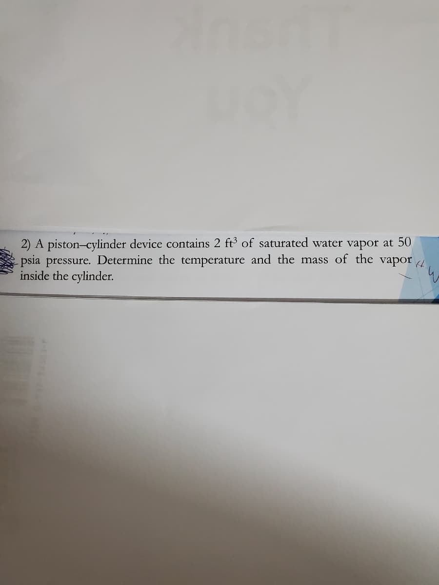 2) A piston-cylinder device contains 2 ft3 of saturated water vapor at 50
psia pressure. Determine the temperature and the mass of the
inside the cylinder.
vapor
