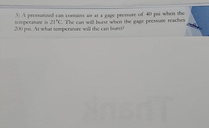 3) A pressurized can contains air at a gage pressure of 40 psi when the
temperature is 21°C. The can will burst when the gage pressure reaches
200 psi. At what temperature will the can burst?
