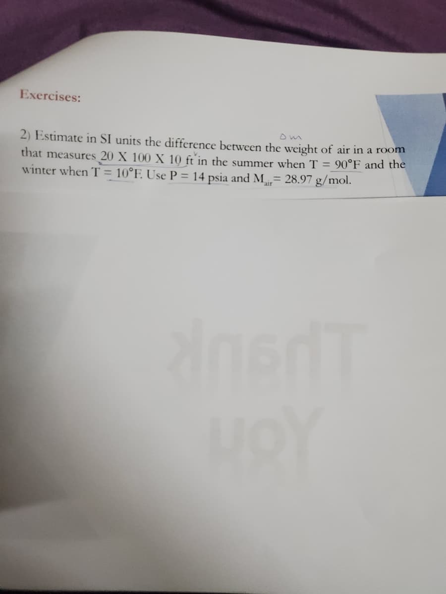 Exercises:
2) Estimate in SI units the difference between the weight of air in a room
that measures 20 X 100 X 10 ft in the summer when T = 90°F and the
winter when T = 10°F. Use P = 14 psia and M= 28.97 g/mol.
%3D
