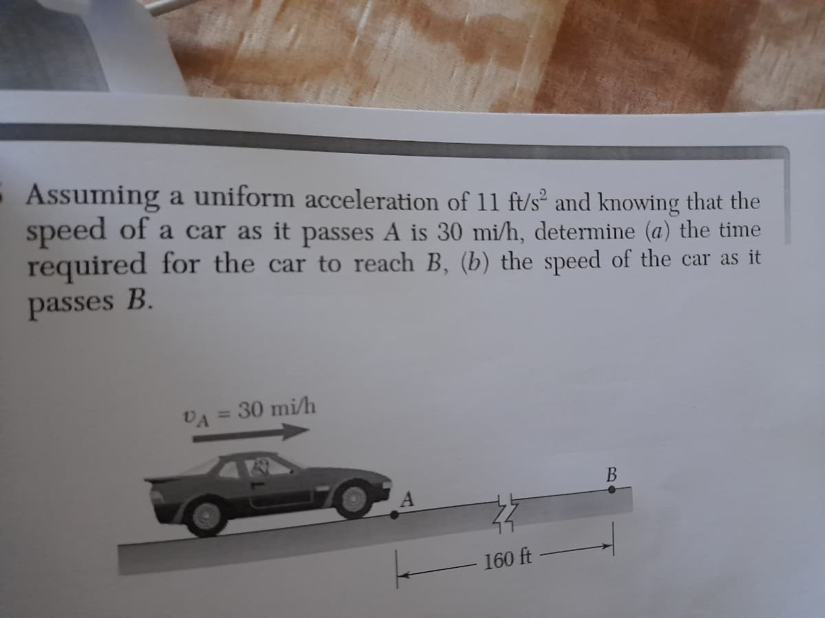 Assuming a uniform acceleration of 11 ft/s and knowing that the
speed of a car as it passes A is 30 mi/h, determine (a) the time
required for the car to reach B, (b) the speed of the car as it
passes B.
VA = 30 mi/h
B
A
160 ft
