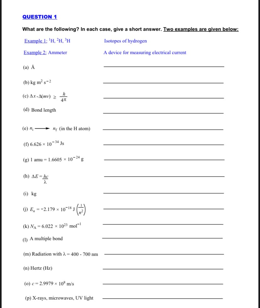 QUESTION 1
What are the following? In each case, give a short answer. Two examples are given below:
Example 1: 'H, ²H, ³H
Isotopes of hydrogen
Example 2: Ammeter
A device for measuring electrical current
(a) Å
(b) kg m² s-2
h
(c) Ax - A(mv)
47
(d) Bond length
(e) n;
nf (in the H atom)
(f) 6.626 × 10¬34 Js
(g) 1 amu = 1.6605 × 10¬24 g
(h) AE=hc
(i) kg
G) E, = -2.179 × 10¬18 J
(k) NA = 6.022 × 1023 mol
(1) A multiple bond
(m) Radiation with A = 400 - 700 nm
(n) Hertz (Hz)
(0) c = 2.9979 x 10% m/s
(p) X-rays, microwaves, UV light
