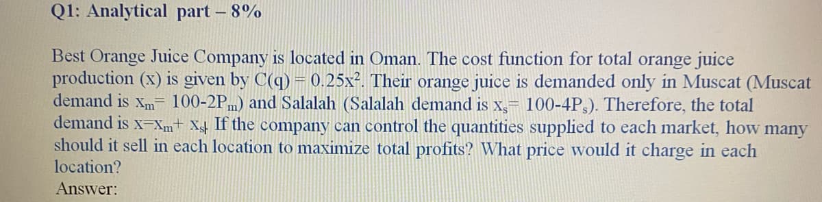 Q1: Analytical part – 8%
Best Orange Juice Company is located in Oman. The cost function for total orange juice
production (x) is given by C(q) = 0.25x². Their orange juice is demanded only in Muscat (Muscat
demand is xm- 100-2Pm) and Salalah (Salalah demand is x,- 100-4P,). Therefore, the total
demand is x-Xm+ Xs# If the company can control the quantities supplied to each market, how many
should it sell in each location to maximize total profits? What price would it charge in each
location?
Answer:
