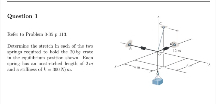 Question 1
Refer to Problem 3-35 p 113.
Determine the stretch in each of the two
springs required to hold the 20 kg crate
in the equilibrium position shown. Eacn
spring has an unstretched length of 2 m
and a stiffness of k = 300 N/m.
12 m
6 m
4 m
