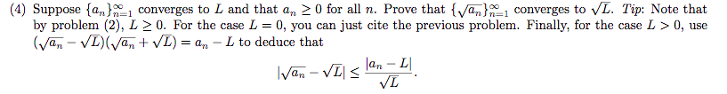 (4) Suppose {a„}1 converges to L and that a, 2 0 for all n. Prove that {Van}1 converges to L. Tip: Note that
by problem (2), L > 0. For the case L = 0, you can just cite the previous problem. Finally, for the case L > 0, use
(Van – VL)(yan + VL) = a, – L to deduce that
n=1
lan – L.
IVan – VI| <
VL
