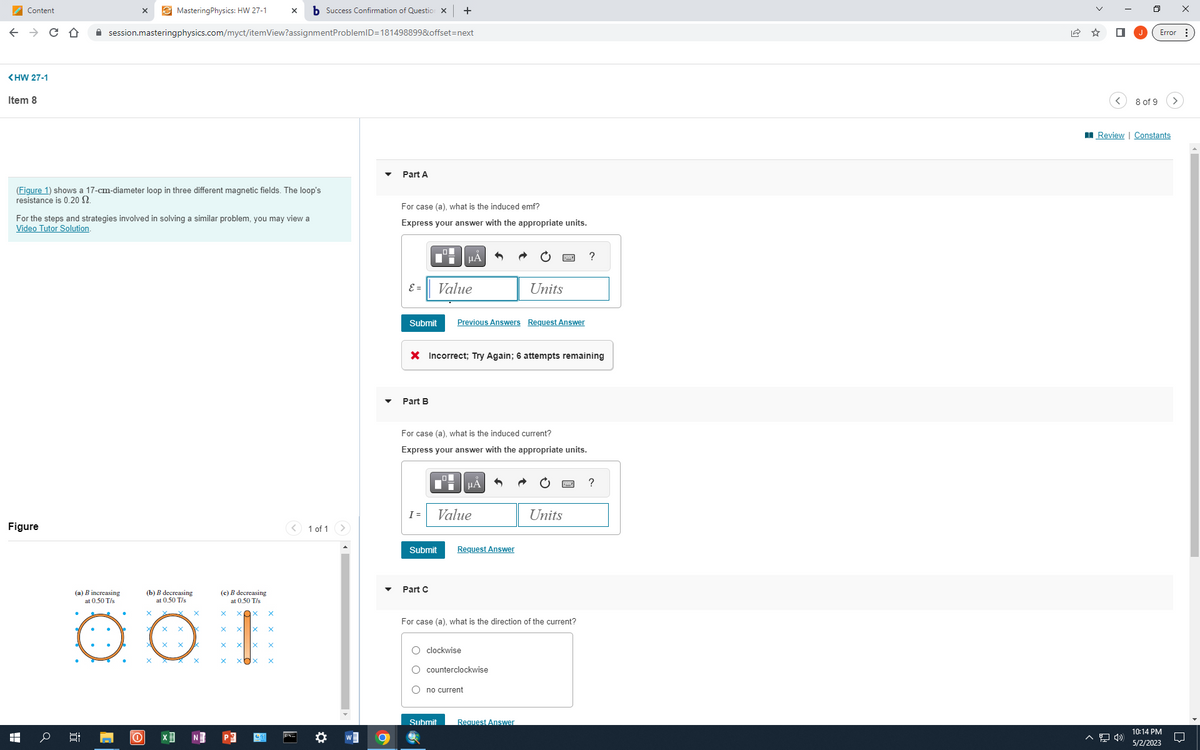 Content
<HW 27-1
← → C D ✰ session.masteringphysics.com/myct/itemView?assignment
Item 8
(Figure 1) shows a 17-cm-diameter loop in three different magnetic fields. The loop's
resistance is 0.20 $2.
Figure
HH
X
For the steps and strategies involved in solving a similar problem, you may view a
Video Tutor Solution.
(a) B increasing
at 0.50 T/s
발
0
MasteringPhysics: HW 27-1 X b Success Confirmation of Question x +
ProblemID=181498899&offset=next
(b) B decreasing
at 0.50 T/s
X
X
X
x
X
X
(c) B decreasing
at 0.50 T/s
X
X
X
X
X X
X xx
1 of 1 >
Part A
For case (a), what is the induced emf?
Express your answer with the appropriate units.
E =
Submit
Part B
п
Di
I =
Value
Part C
μA
X Incorrect; Try Again; 6 attempts remaining
For case (a), what is the induced current?
Express your answer with the appropriate units.
Submit
Previous Answers Request Answer
Value
μA
Submit
Units
Request Answer
O clockwise
O counterclockwise
O no current
For case (a), what is the direction of the current?
Request Answer
Units
?
?
8 of 9
^ 1»
Review | Constants
Error:
X
10:14 PM
5/2/2023
□