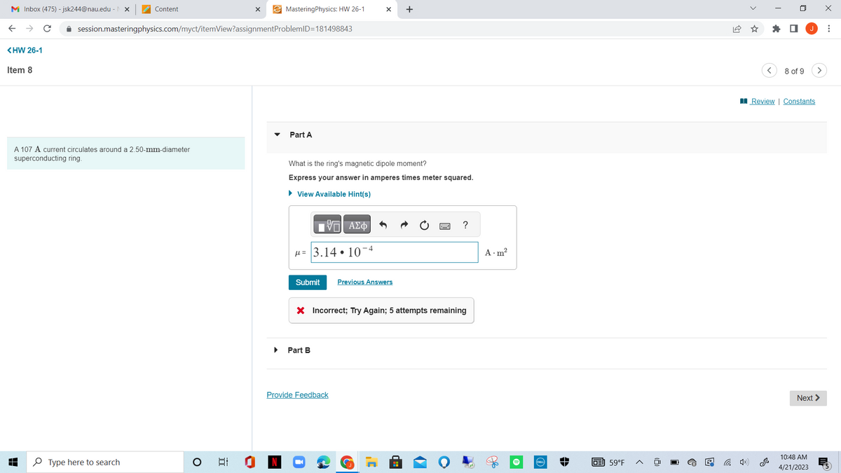 M Inbox (475) -jsk244@nau.edu - X
<HW 26-1
Item 8
↓
Content
A 107 A current circulates around a 2.50-mm-diameter
superconducting ring.
✰ session.masteringphysics.com/myct/itemView?assignment
Type here to search
O
I
X
-
MasteringPhysics: HW 26-1
ProblemID=181498843
Part A
What is the ring's magnetic dipole moment?
Express your answer in amperes times meter squared.
► View Available Hint(s)
17 ΑΣΦ
= 3.14.10
Part B
-4
Submit Previous Answers
X +
Provide Feedback
X Incorrect; Try Again; 5 attempts remaining
.C
?
A.m²
(DELL)
GE 59°F
<
☐
8 of 9
Review | Constants
>
Next >
10:48 AM
4/21/2023
x
⠀