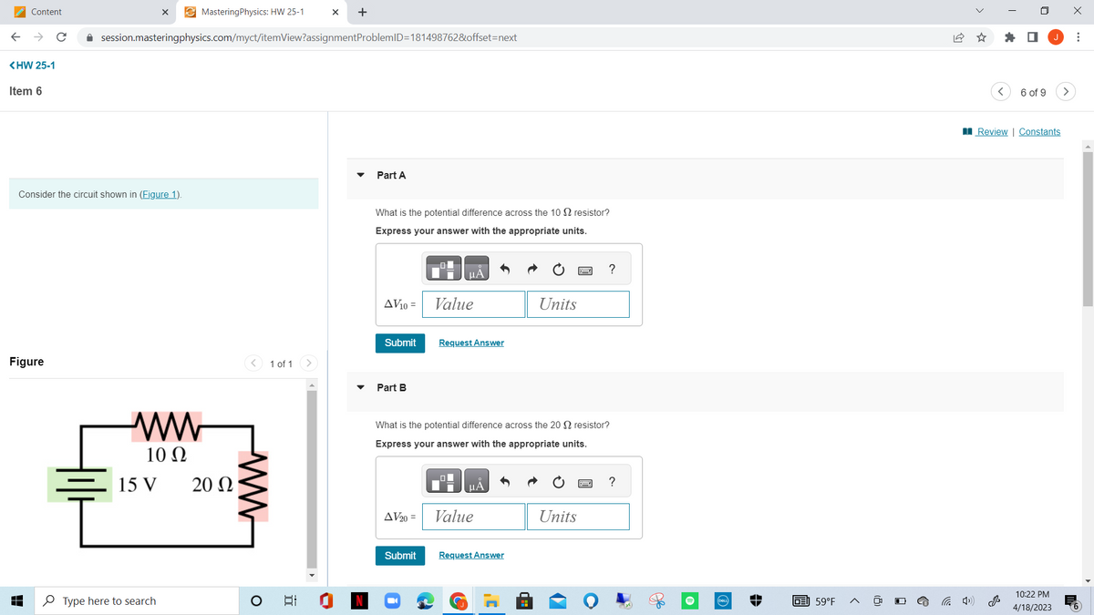 Content
<HW 25-1
Item 6
Figure
↓
Consider the circuit shown in (Figure 1).
X
session.masteringphysics.com/myct/itemView?assignmentProblemID=181498762&offset=next
ww
10 Ω
Mastering Physics: HW 25-1
Type here to search
15 V 20 Ω
ww
O
1 of 1
II
X +
-
Part A
What is the potential difference across the 10 resistor?
Express your answer with the appropriate units.
AV10 = Value
Submit
Part B
AV20=
Request Answer
Submit
What is the potential difference across the 20 S resistor?
Express your answer with the appropriate units.
ΜΑ
Value
Units
Request Answer
?
Units
?
(DELL
GE 59°F
<
<
☐
6 of 9
Review | Constants
10:22 PM
4/18/2023
>
x
⠀