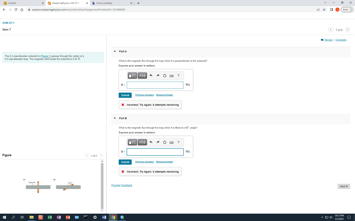 MasteringPhysics: HW 27-1 X bHome | bartleby
← → C D ✰ session.masteringphysics.com/myct/itemView?assignment ProblemID=181498899
Content
<HW 27-1
Item 7
The 2.2-cm-diameter solenoid in (Figure 1) passes through the center of a
6.0-cm-diameter loop. The magnetic field inside the solenoid is 0.20 T.
Figure
HH
(a)
Solenoid P
X
it
[
0 X
(b)
1 of 1 >
Part A
What is the magnetic flux through the loop when it is perpendicular to the solenoid?
Express your answer in webers.
$=
Submit
Part B
X
OF
[Π| ΑΣΦ
Ф =
X Incorrect; Try Again; 6 attempts remaining
Submit
Previous Answers Request Answer
What is the magnetic flux through the loop when it is tilted at a 60° angle?
Express your answer in webers.
Π| ΑΣΦ
?
Provide Feedback
Previous Answers Request Answer
?
X Incorrect; Try Again; 6 attempts remaining
Wb
Wb
0
^ «»
7 of 9
Review | Constants
Error:
Next >
X
10:12 PM
5/2/2023
U