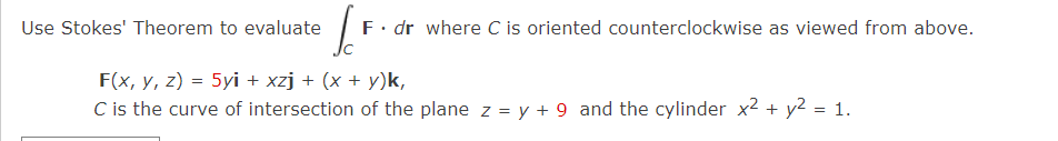 Use Stokes' Theorem to evaluate
F. dr where C is oriented counterclockwise as viewed from above.
F(x, y, z) = 5yi + xzj + (x + y)k,
C is the curve of intersection of the plane z = y + 9 and the cylinder x2 + y2 = 1.
