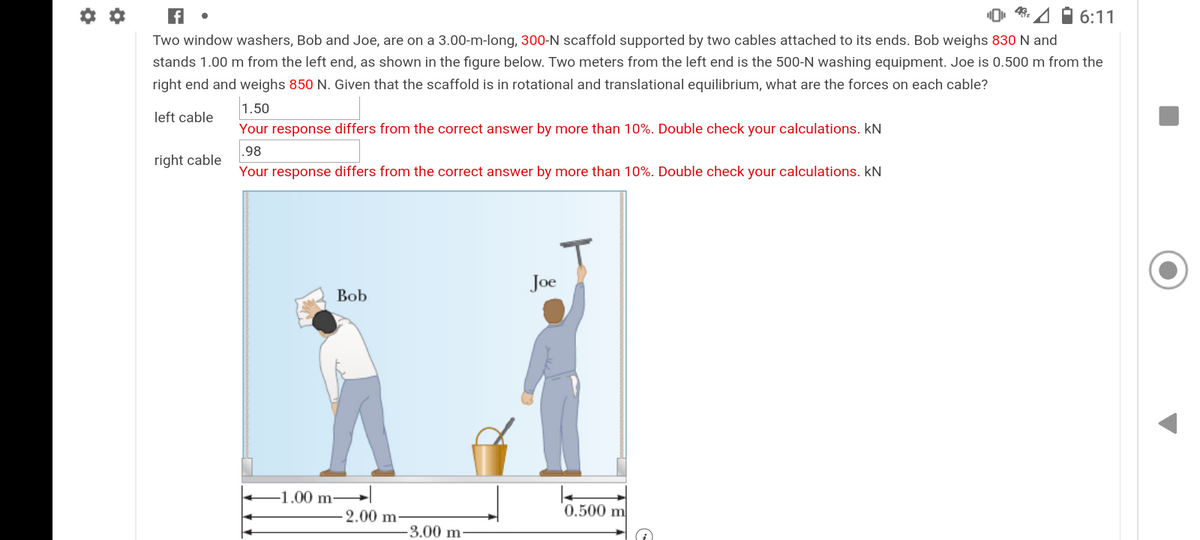 49.
6:11
Two window washers, Bob and Joe, are on a 3.00-m-long, 300-N scaffold supported by two cables attached to its ends. Bob weighs 830 N and
stands 1.00 m from the left end, as shown in the figure below. Two meters from the left end is the 500-N washing equipment. Joe is 0.500 m from the
right end and weighs 850 N. Given that the scaffold is in rotational and translational equilibrium, what are the forces on each cable?
1.50
left cable
Your response differs from the correct answer by more than 10%. Double check your calculations. kN
.98
right cable
Your response differs from the correct answer by more than 10%. Double check your calculations. kN
Joe
Bob
-1.00 m–
2.00 m-
0.500 m
-3.00 m
