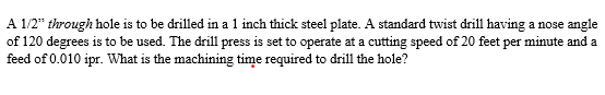 A 12" through hole is to be drilled in a 1 inch thick steel plate. A standard twist drill having a nose angle
of 120 degrees is to be used. The drill press is set to operate at a cutting speed of 20 feet per minute and a
feed of 0.010 ipr. What is the machining time required to drill the hole?
