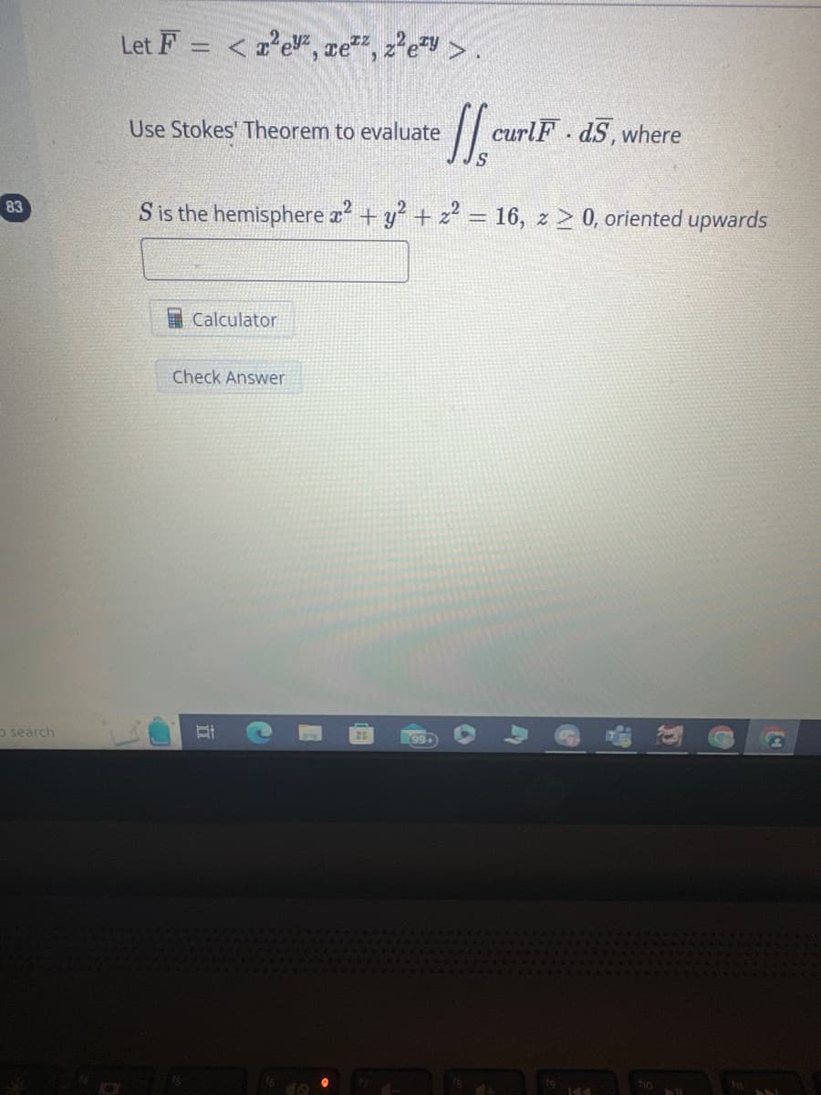 83
O search
Let F= < x²eyz, ez, z²ezy >.
Use Stokes' Theorem to evaluate
Calculator
S is the hemisphere x² + y² + z² = 16, z ≥ 0, oriented upwards
Check Answer
II
S
R99+
curlF. d5, where
KA
ho
DIE