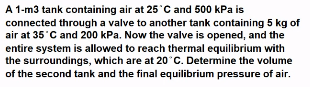 A 1-m3 tank containing air at 25'C and 500 kPa is
connected through a valve to another tank containing 5 kg of
air at 35'C and 200 kPa. Now the valve is opened, and the
entire system is allowed to reach thermal equilibrium with
the surroundings, which are at 20°C. Determine the volume
of the second tank and the final equilibrium pressure of air.
