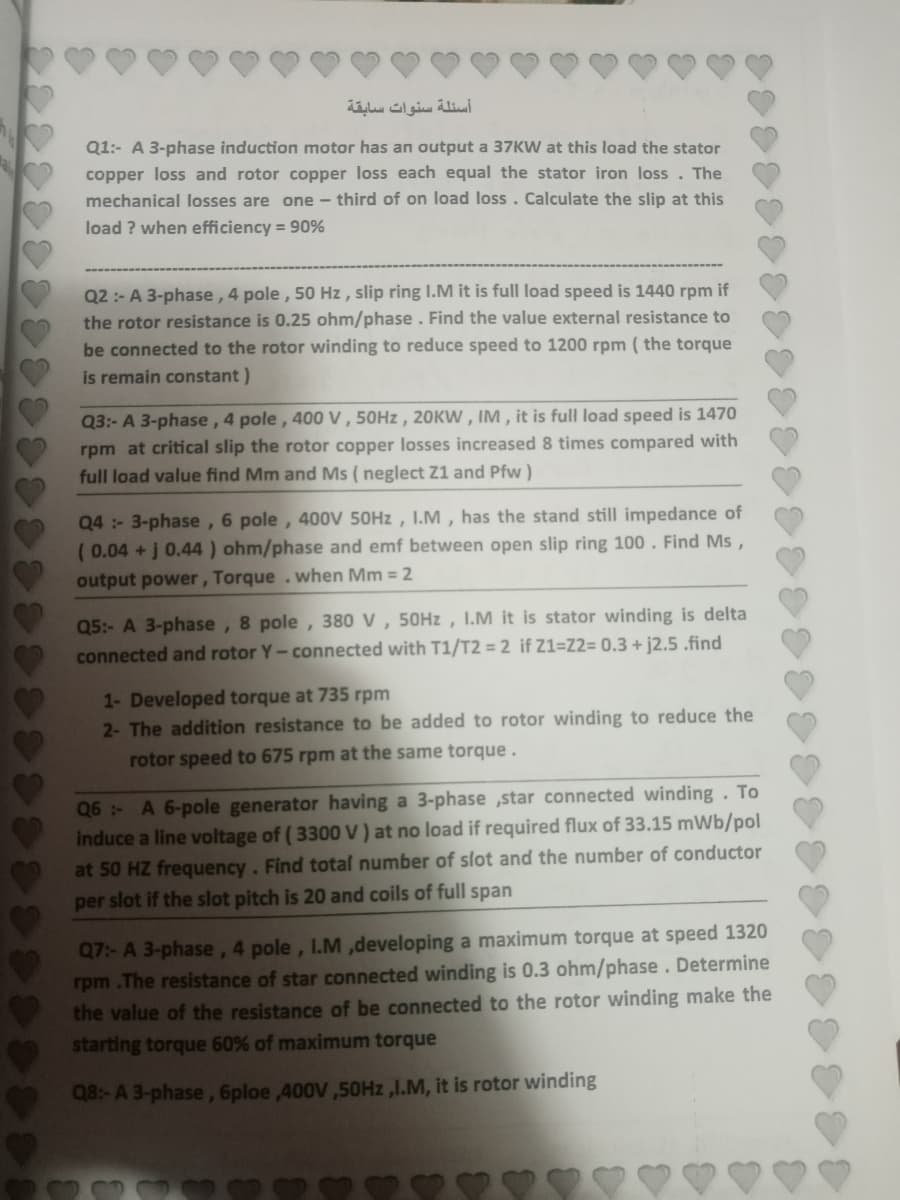 أسئلة سنوات سابقة
Q1:- A 3-phase induction motor has an output a 37KW at this load the stator
copper loss and rotor copper loss each equal the stator iron loss. The
mechanical losses are one - third of on load loss. Calculate the slip at this
load ? when efficiency = 90%
Q2 :- A 3-phase, 4 pole, 50 Hz , slip ring I.M it is full load speed is 1440 rpm if
the rotor resistance is 0.25 ohm/phase. Find the value external resistance to
be connected to the rotor winding to reduce speed to 1200 rpm ( the torque
is remain constant)
Q3:- A 3-phase, 4 pole, 400 V , 50HZ , 20KW , IM , it is full load speed is 1470
rpm at critical slip the rotor copper losses increased 8 times compared with
full load value find Mm and Ms ( neglect Z1 and Pfw )
Q4:- 3-phase, 6 pole, 400V 50HZ , I.M , has the stand still impedance of
( 0.04 +j 0.44 ) ohm/phase and emf between open slip ring 100 . Find Ms ,
output power , Torque .when Mm = 2
Q5:- A 3-phase, 8 pole, 380 V , 50HZ , I.M it is stator winding is delta
connected and rotor Y-connected with T1/T2 = 2 if Z1=Z2= 0.3 + j2.5 .find
1- Developed torque at 735 rpm
2- The addition resistance to be added to rotor winding to reduce the
rotor speed to 675 rpm at the same torque.
Q6- A 6-pole generator having a 3-phase ,star connected winding. To
induce a line voltage of ( 3300 V ) at no load if required flux of 33.15 mWb/pol
at 50 HZ frequency. Find total number of slot and the number of conductor
per slot if the slot pitch is 20 and coils of full span
Q7:- A 3-phase, 4 pole, I.M,developing a maximum torque at speed 1320
rpm .The resistance of star connected winding is 0.3 ohm/phase. Determine
the value of the resistance of be connected to the rotor winding make the
starting torque 60% of maximum torque
Q8:- A 3-phase,6ploe ,400V,50HZ,I.M, it is rotor winding
