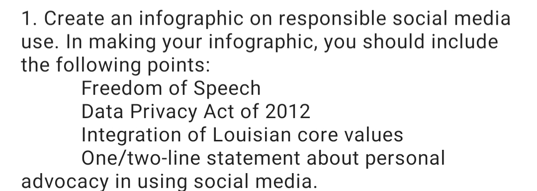 1. Create an infographic on responsible social media
use. In making your infographic, you should include
the following points:
Freedom of Speech
Data Privacy Act of 2012
Integration of Louisian core values
One/two-line statement about personal
advocacy in using social media.
