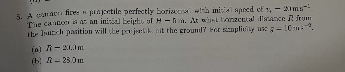 5. A cannon fires a projectile perfectly horizontal with initial speed of vi
The cannon is at an initial height of H = 5 m. At what horizontal distance R from
the launch position will the projectile hit the ground? For simplicity use g = 10 ms-2.
20 ms-1.
(a) R= 20.0 m
(b) R=28.0 m
