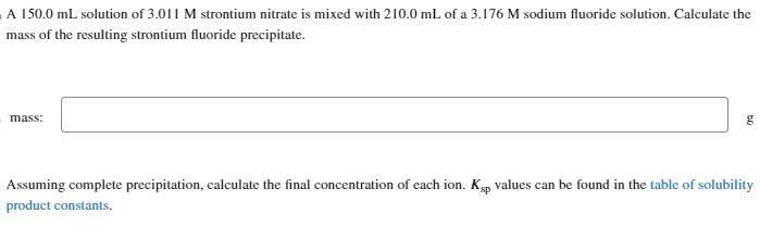 A 150.0 mL solution of 3.011 M strontium nitrate is mixed with 210.0 mL of a 3.176 M sodium fluoride solution. Calculate the
mass of the resulting strontium fluoride precipitate.
mass:
50
Assuming complete precipitation, calculate the final concentration of each ion. Ksp values can be found in the table of solubility
product constants.