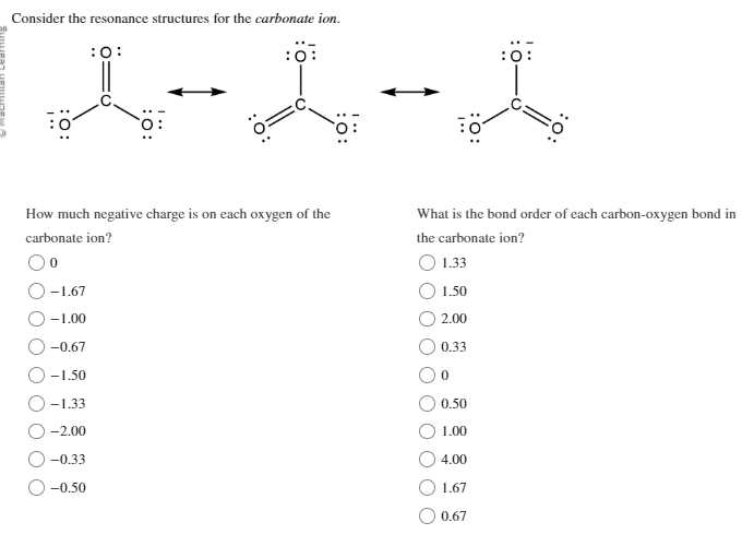 Consider the resonance structures for the carbonate ion.
:0:
1-1 - 1
How much negative charge is on each oxygen of the
carbonate ion?
0
-1.67
-1.00
-0.67
-1.50
-1.33
:O:
-2.00
-0.33
-0.50
What is the bond order of each carbon-oxygen bond in
the carbonate ion?
1.33
1.50
2.00
0.33
0
0.50
1.00
4.00
1.67
0.67