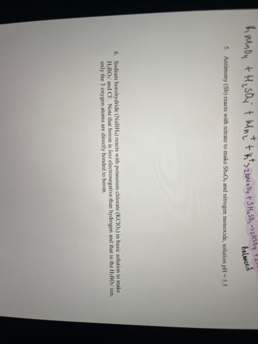 h Mady + H₂SO4 + Wn₂+ + k + szamenoy + SH₂SO₂ -> 2H5O4
+ Llll
balanced
5. Antimony (Sb) reacts with nitrate to make Sb406 and nitrogen monoxide, solution pH = 5.5
6. Sodium borohydride (NaBH4) reacts with potassium chlorate (KCIO3) in basic solution to make
H₂BOy and Cl. Note that boron is less electronegative than hydrogen and that in the H₂BO3 ion,
only the 3 oxygen atoms are directly bonded to boron.