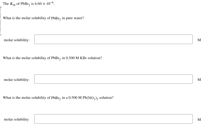 The Ksp of PbBr₂ is 6.60 × 10-6.
What is the molar solubility of PbBr₂ in pure water?
molar solubility:
What is the molar solubility of PbBr₂ in 0.500 M KBr solution?
molar solubility:
What is the molar solubility of PbBr₂ in a 0.500 M Pb(NO3)₂ solution?
molar solubility:
M
M
M