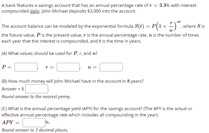 A bank features a savings account that has an annual percentage rate of r = 3.3% with interest
compounded daily. John Michael deposits $3,000 into the account.
nt
The account balance can be modeled by the exponential formula S(t) = P(1 + 7 )™,
where S is
the future value, P is the present value, r is the annual percentage rate, n is the number of times
each year that the interest is compounded, and t is the time in years.
(A) What values should be used for P, r, and n?
P=
=
r =
n =
(B) How much money will John Michael have in the account in 8 years?
Answer = $
Round answer to the nearest penny.
(C) What is the annual percentage yield (APY) for the savings account? (The APY is the actual or
effective annual percentage rate which includes all compounding in the year).
APY =
%.
Round answer to 3 decimal places.